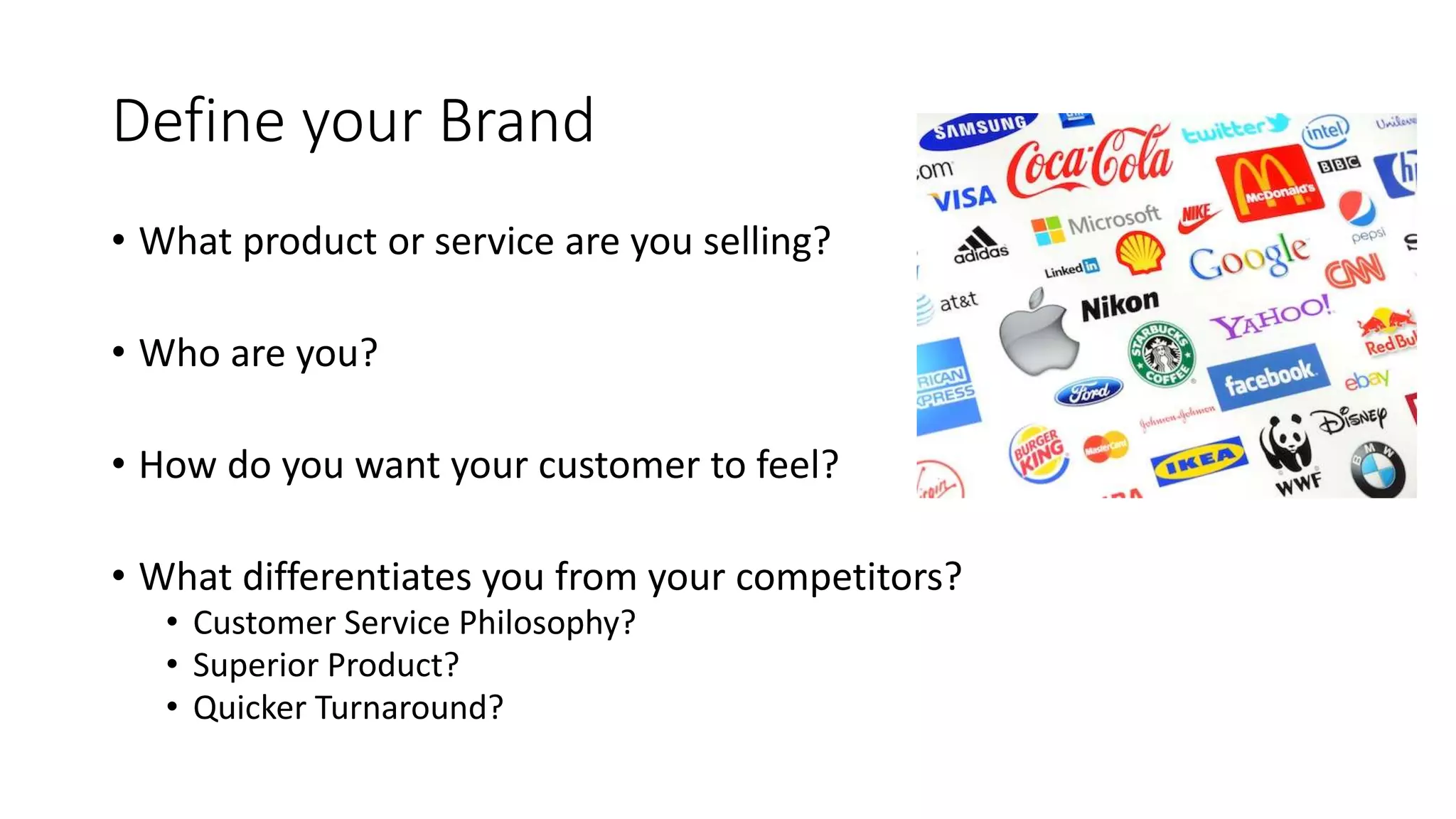 Define your Brand
• What product or service are you selling?
• Who are you?
• How do you want your customer to feel?
• What differentiates you from your competitors?
• Customer Service Philosophy?
• Superior Product?
• Quicker Turnaround?
 