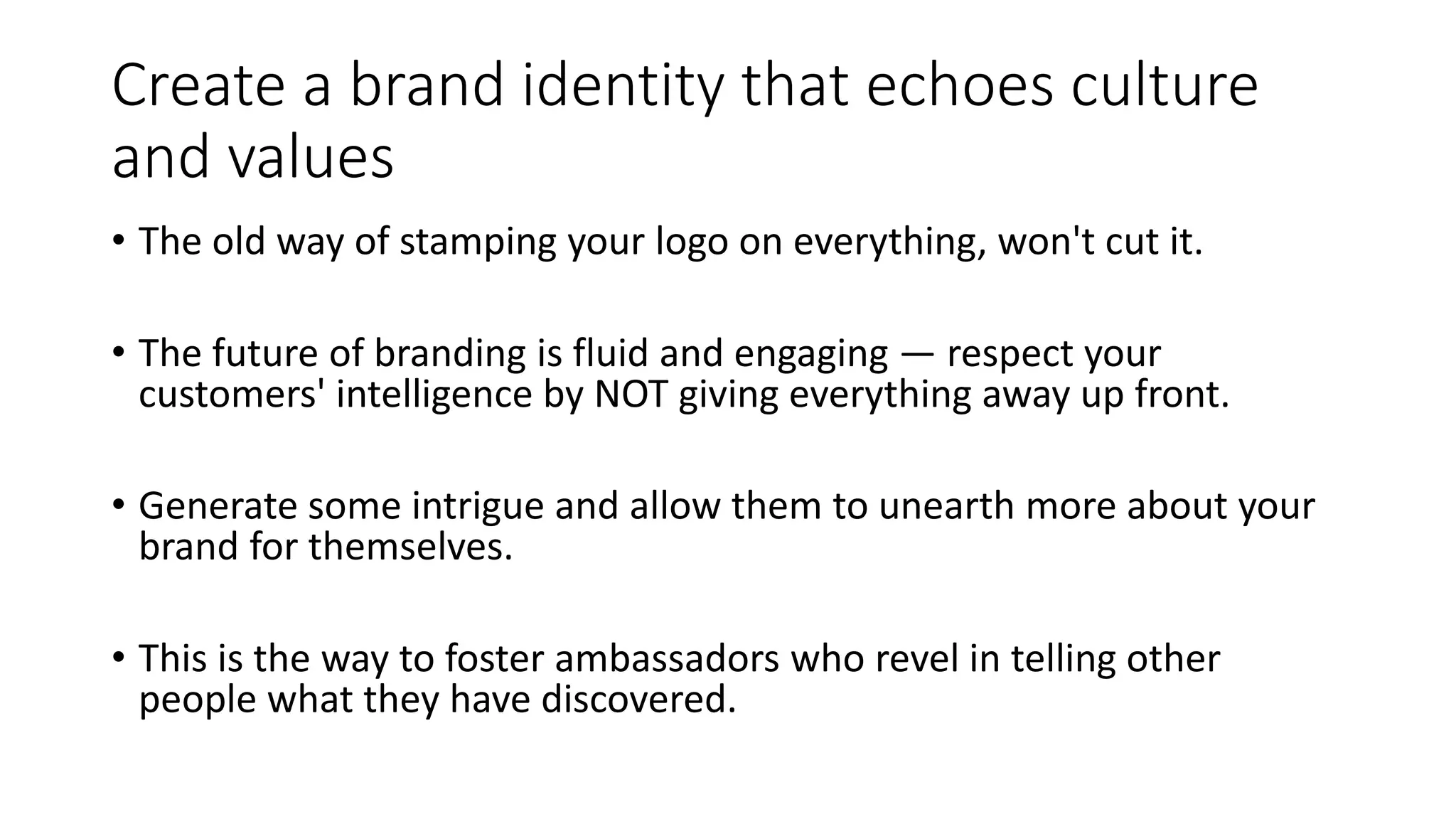 Create a brand identity that echoes culture
and values
• The old way of stamping your logo on everything, won't cut it.
• The future of branding is fluid and engaging — respect your
customers' intelligence by NOT giving everything away up front.
• Generate some intrigue and allow them to unearth more about your
brand for themselves.
• This is the way to foster ambassadors who revel in telling other
people what they have discovered.
 