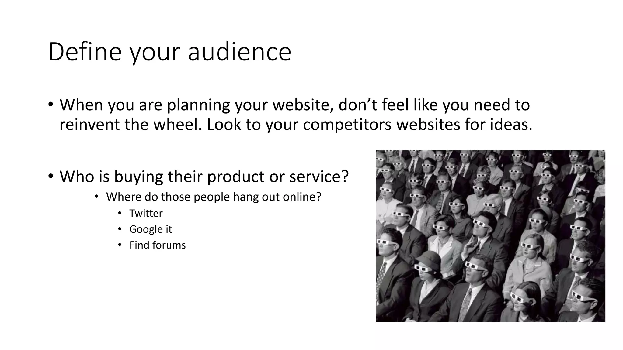 Define your audience
• When you are planning your website, don’t feel like you need to
reinvent the wheel. Look to your competitors websites for ideas.
• Who is buying their product or service?
• Where do those people hang out online?
• Twitter
• Google it
• Find forums
 