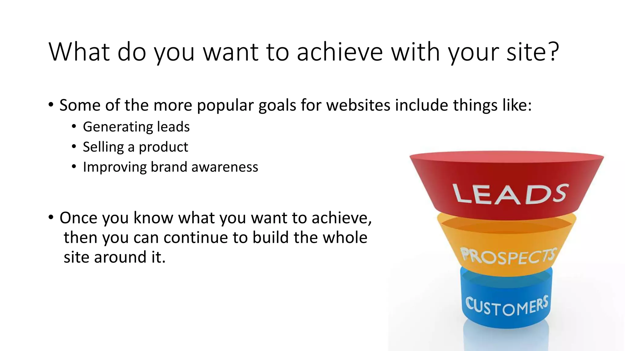 What do you want to achieve with your site?
• Some of the more popular goals for websites include things like:
• Generating leads
• Selling a product
• Improving brand awareness
• Once you know what you want to achieve,
then you can continue to build the whole
site around it.
 