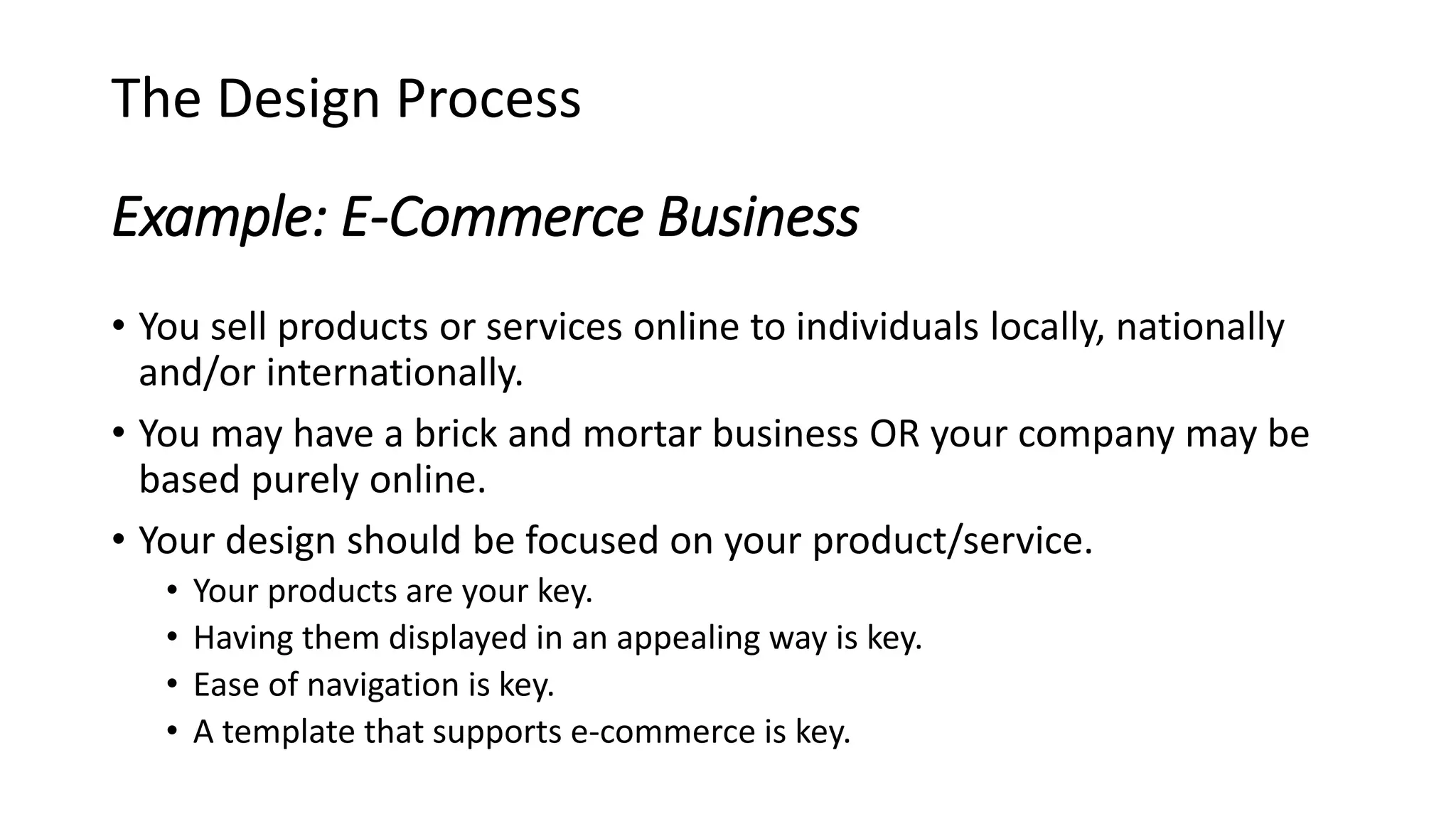 Example: E-Commerce Business
• You sell products or services online to individuals locally, nationally
and/or internationally.
• You may have a brick and mortar business OR your company may be
based purely online.
• Your design should be focused on your product/service.
• Your products are your key.
• Having them displayed in an appealing way is key.
• Ease of navigation is key.
• A template that supports e-commerce is key.
The Design Process
 