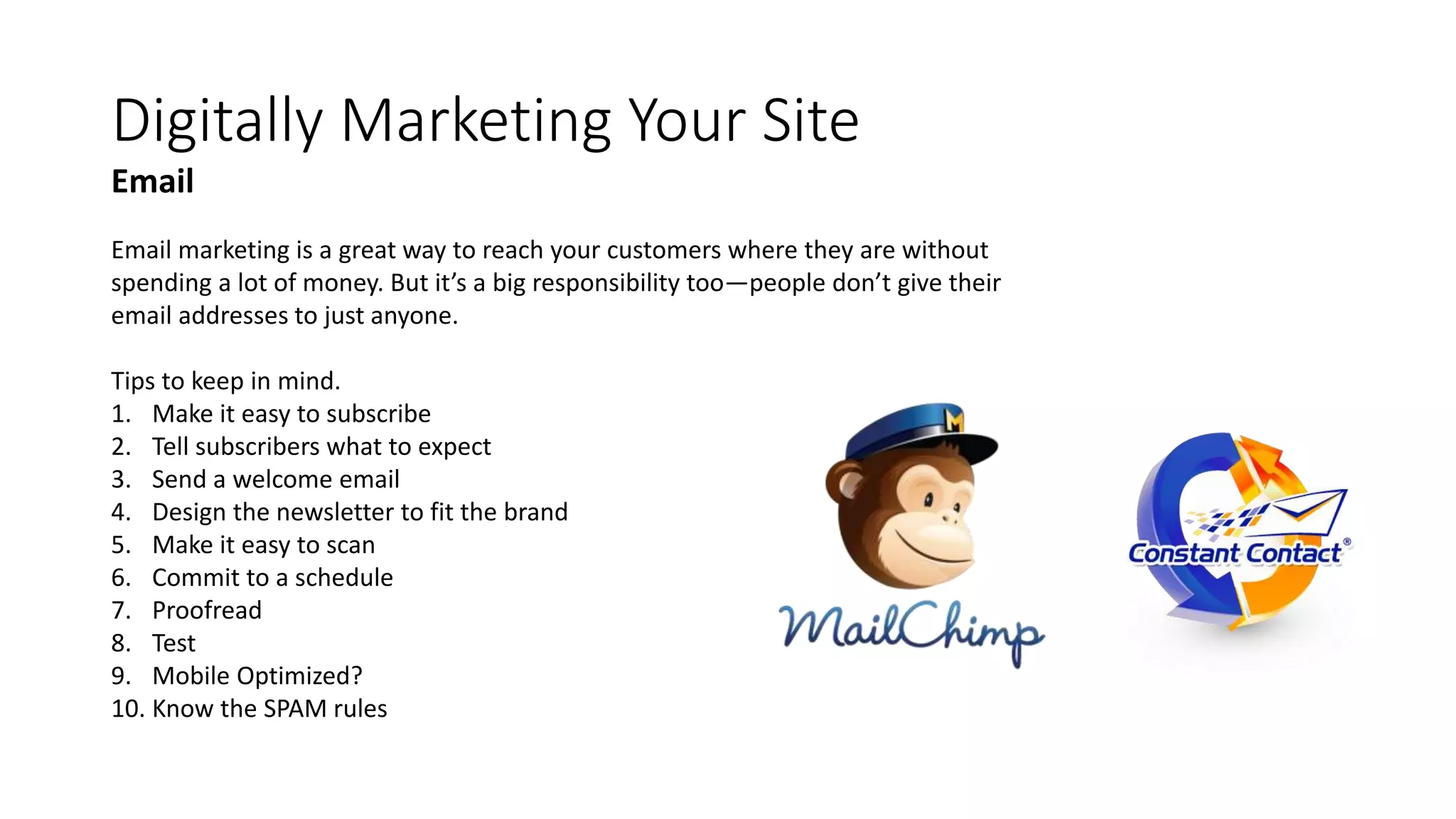 Digitally Marketing Your Site
Email marketing is a great way to reach your customers where they are without
spending a lot of money. But it’s a big responsibility too—people don’t give their
email addresses to just anyone.
Tips to keep in mind.
1. Make it easy to subscribe
2. Tell subscribers what to expect
3. Send a welcome email
4. Design the newsletter to fit the brand
5. Make it easy to scan
6. Commit to a schedule
7. Proofread
8. Test
9. Mobile Optimized?
10. Know the SPAM rules
Email
 