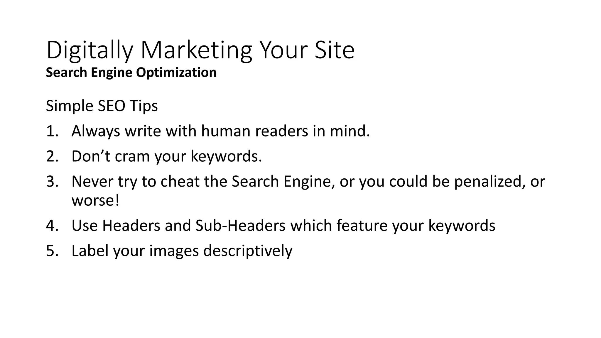 Simple SEO Tips
1. Always write with human readers in mind.
2. Don’t cram your keywords.
3. Never try to cheat the Search Engine, or you could be penalized, or
worse!
4. Use Headers and Sub-Headers which feature your keywords
5. Label your images descriptively
Digitally Marketing Your Site
Search Engine Optimization
 
