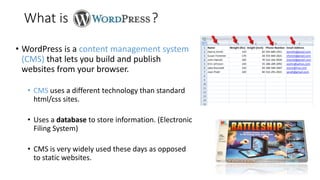 • WordPress is a content management system
(CMS) that lets you build and publish
websites from your browser.
• CMS uses a different technology than standard
html/css sites.
• Uses a database to store information. (Electronic
Filing System)
• CMS is very widely used these days as opposed
to static websites.
What is ?
 