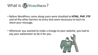 • Before WordPress came along users were shackled to HTML, PHP, FTP
and all the other barriers to entry that were necessary to learn to
share your message.
• Whenever you wanted to make a change to your website, you had to
pay your webmaster to do it for you.
What is ?
 