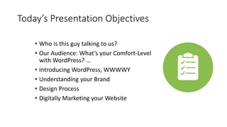 Today’s Presentation Objectives
• Who is this guy talking to us?
• Our Audience: What’s your Comfort-Level
with WordPress? …
• Introducing WordPress, WWWWY
• Understanding your Brand
• Design Process
• Digitally Marketing your Website
 