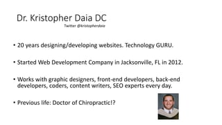 • 20 years designing/developing websites. Technology GURU.
• Started Web Development Company in Jacksonville, FL in 2012.
• Works with graphic designers, front-end developers, back-end
developers, coders, content writers, SEO experts every day.
• Previous life: Doctor of Chiropractic!?
Dr. Kristopher Daia DC
Twitter @kristopherdaia
 