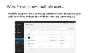 WordPress allows multiple users.
Multiple people at your company can have access to update your
website or blog without fear of them messing something up.
 