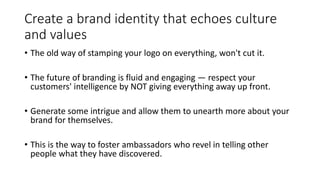 Create a brand identity that echoes culture
and values
• The old way of stamping your logo on everything, won't cut it.
• The future of branding is fluid and engaging — respect your
customers' intelligence by NOT giving everything away up front.
• Generate some intrigue and allow them to unearth more about your
brand for themselves.
• This is the way to foster ambassadors who revel in telling other
people what they have discovered.
 