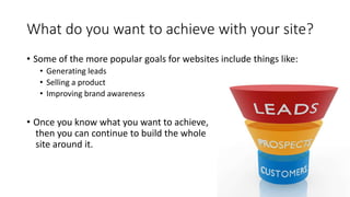 What do you want to achieve with your site?
• Some of the more popular goals for websites include things like:
• Generating leads
• Selling a product
• Improving brand awareness
• Once you know what you want to achieve,
then you can continue to build the whole
site around it.
 