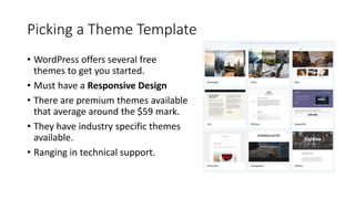 Picking a Theme Template
• WordPress offers several free
themes to get you started.
• Must have a Responsive Design
• There are premium themes available
that average around the $59 mark.
• They have industry specific themes
available.
• Ranging in technical support.
 