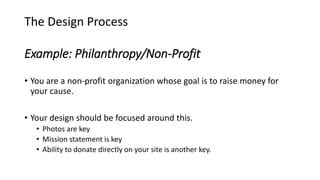 Example: Philanthropy/Non-Profit
• You are a non-profit organization whose goal is to raise money for
your cause.
• Your design should be focused around this.
• Photos are key
• Mission statement is key
• Ability to donate directly on your site is another key.
The Design Process
 