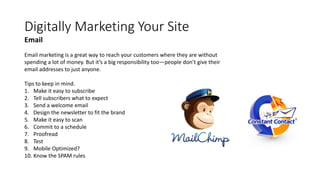 Digitally Marketing Your Site
Email marketing is a great way to reach your customers where they are without
spending a lot of money. But it’s a big responsibility too—people don’t give their
email addresses to just anyone.
Tips to keep in mind.
1. Make it easy to subscribe
2. Tell subscribers what to expect
3. Send a welcome email
4. Design the newsletter to fit the brand
5. Make it easy to scan
6. Commit to a schedule
7. Proofread
8. Test
9. Mobile Optimized?
10. Know the SPAM rules
Email
 