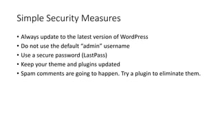 Simple Security Measures
• Always update to the latest version of WordPress
• Do not use the default “admin” username
• Use a secure password (LastPass)
• Keep your theme and plugins updated
• Spam comments are going to happen. Try a plugin to eliminate them.
 
