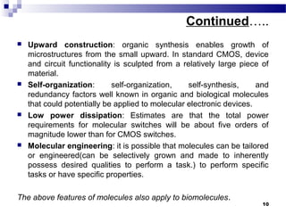 Continued…..
 Upward construction: organic synthesis enables growth of
microstructures from the small upward. In standard CMOS, device
and circuit functionality is sculpted from a relatively large piece of
material.
 Self-organization: self-organization, self-synthesis, and
redundancy factors well known in organic and biological molecules
that could potentially be applied to molecular electronic devices.
 Low power dissipation: Estimates are that the total power
requirements for molecular switches will be about five orders of
magnitude lower than for CMOS switches.
 Molecular engineering: it is possible that molecules can be tailored
or engineered(can be selectively grown and made to inherently
possess desired qualities to perform a task.) to perform specific
tasks or have specific properties.
The above features of molecules also apply to biomolecules.
10
 