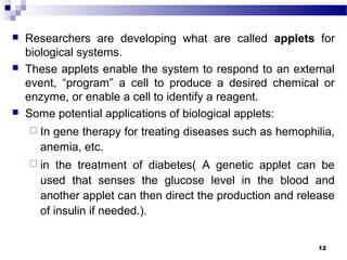  Researchers are developing what are called applets for
biological systems.
 These applets enable the system to respond to an external
event, “program” a cell to produce a desired chemical or
enzyme, or enable a cell to identify a reagent.
 Some potential applications of biological applets:
 In gene therapy for treating diseases such as hemophilia,
anemia, etc.
 in the treatment of diabetes( A genetic applet can be
used that senses the glucose level in the blood and
another applet can then direct the production and release
of insulin if needed.).
12
 