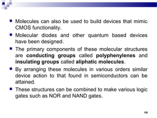  Molecules can also be used to build devices that mimic
CMOS functionality.
 Molecular diodes and other quantum based devices
have been designed.
 The primary components of these molecular structures
are conducting groups called polyphenylenes and
insulating groups called aliphatic molecules.
 By arranging these molecules in various orders similar
device action to that found in semiconductors can be
attained.
 These structures can be combined to make various logic
gates such as NOR and NAND gates.
15
 