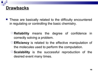 Drawbacks
 These are basically related to the difficulty encountered
in regulating or controlling the basic chemistry.
 Reliability means the degree of confidence in
correctly solving a problem.
 Efficiency is related to the effective manipulation of
the molecules used to perform the computation.
 Scalability is the successful reproduction of the
desired event many times.
16
 