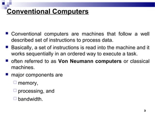 Conventional Computers
 Conventional computers are machines that follow a well
described set of instructions to process data.
 Basically, a set of instructions is read into the machine and it
works sequentially in an ordered way to execute a task.
 often referred to as Von Neumann computers or classical
machines.
 major components are
 memory,
 processing, and
 bandwidth.
3
 