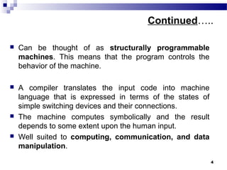 Continued…..
 Can be thought of as structurally programmable
machines. This means that the program controls the
behavior of the machine.
 A compiler translates the input code into machine
language that is expressed in terms of the states of
simple switching devices and their connections.
 The machine computes symbolically and the result
depends to some extent upon the human input.
 Well suited to computing, communication, and data
manipulation.
4
 