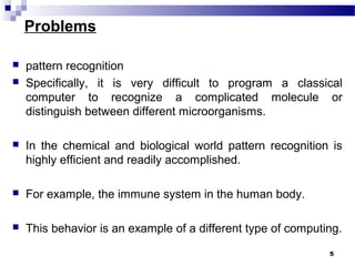 Problems
 pattern recognition
 Specifically, it is very difficult to program a classical
computer to recognize a complicated molecule or
distinguish between different microorganisms.
 In the chemical and biological world pattern recognition is
highly efficient and readily accomplished.
 For example, the immune system in the human body.
 This behavior is an example of a different type of computing.
5
 