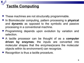Tactile Computing
 These machines are not structurally programmable.
 In Biomolecular computing, pattern processing is physical
and dynamic as opposed to the symbolic and passive
processing in a conventional machine.
 Programming depends upon evolution by variation and
selection.
 A tactile processor can be thought of as a computer
driven by enzymes; the inputs are converted into
molecular shapes that the enzymes(scans the molecular
objects within its environment) can recognize.
 Recognition is thus a tactile procedure.
6
 