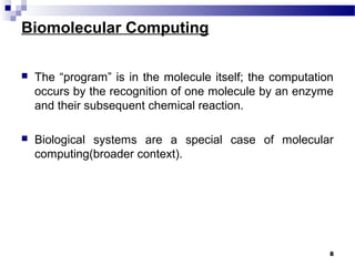 Biomolecular Computing
 The “program” is in the molecule itself; the computation
occurs by the recognition of one molecule by an enzyme
and their subsequent chemical reaction.
 Biological systems are a special case of molecular
computing(broader context).
8
 