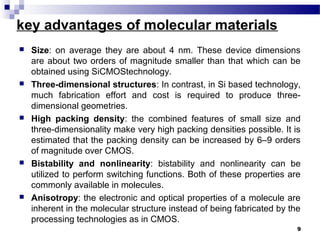 key advantages of molecular materials
 Size: on average they are about 4 nm. These device dimensions
are about two orders of magnitude smaller than that which can be
obtained using SiCMOStechnology.
 Three-dimensional structures: In contrast, in Si based technology,
much fabrication effort and cost is required to produce three-
dimensional geometries.
 High packing density: the combined features of small size and
three-dimensionality make very high packing densities possible. It is
estimated that the packing density can be increased by 6–9 orders
of magnitude over CMOS.
 Bistability and nonlinearity: bistability and nonlinearity can be
utilized to perform switching functions. Both of these properties are
commonly available in molecules.
 Anisotropy: the electronic and optical properties of a molecule are
inherent in the molecular structure instead of being fabricated by the
processing technologies as in CMOS.
9
 