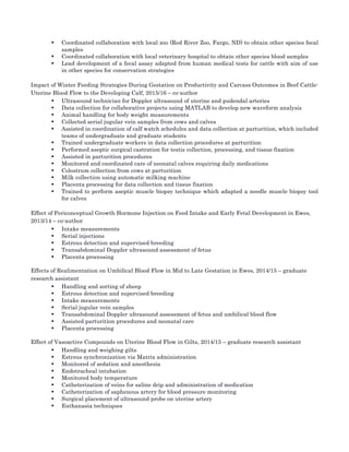 • Coordinated collaboration with local zoo (Red River Zoo, Fargo, ND) to obtain other species fecal
samples	
• Coordinated collaboration with local veterinary hospital to obtain other species blood samples	
• Lead development of a fecal assay adapted from human medical tests for cattle with aim of use
in other species for conservation strategies	
Impact of Winter Feeding Strategies During Gestation on Productivity and Carcass Outcomes in Beef Cattle:
Uterine Blood Flow to the Developing Calf, 2015/16 – co-author	
• Ultrasound technician for Doppler ultrasound of uterine and pudendal arteries 	
• Data collection for collaborative projects using MATLAB to develop new waveform analysis	
• Animal handling for body weight measurements	
• Collected serial jugular vein samples from cows and calves	
• Assisted in coordination of calf watch schedules and data collection at parturition, which included
teams of undergraduate and graduate students	
• Trained undergraduate workers in data collection procedures at parturition	
• Performed aseptic surgical castration for testis collection, processing, and tissue fixation 	
• Assisted in parturition procedures	
• Monitored and coordinated care of neonatal calves requiring daily medications	
• Colostrum collection from cows at parturition	
• Milk collection using automatic milking machine	
• Placenta processing for data collection and tissue fixation	
• Trained to perform aseptic muscle biopsy technique which adapted a needle muscle biopsy tool
for calves	
Effect of Periconceptual Growth Hormone Injection on Feed Intake and Early Fetal Development in Ewes,
2013/14 – co-author	
• Intake measurements	
• Serial injections	
• Estrous detection and supervised breeding	
• Transabdominal Doppler ultrasound assessment of fetus	
• Placenta processing	
Effects of Realimentation on Umbilical Blood Flow in Mid to Late Gestation in Ewes, 2014/15 – graduate
research assistant	
• Handling and sorting of sheep	
• Estrous detection and supervised breeding	
• Intake measurements	
• Serial jugular vein samples 	
• Transabdominal Doppler ultrasound assessment of fetus and umbilical blood flow	
• Assisted parturition procedures and neonatal care 	
• Placenta processing	
Effect of Vasoactive Compounds on Uterine Blood Flow in Gilts, 2014/15 – graduate research assistant	
• Handling and weighing gilts	
• Estrous synchronization via Matrix administration	
• Monitored of sedation and anesthesia	
• Endotracheal intubation	
• Monitored body temperature	
• Catheterization of veins for saline drip and administration of medication	
• Catheterization of saphenous artery for blood pressure monitoring 	
• Surgical placement of ultrasound probe on uterine artery	
• Euthanasia techniques 	
 