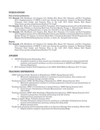 PUBLICATIONS	
Peer reviewed publications
V.C. Kennedy, B.R. Mordhorst, J.J. Gaspers, G.L. Stokka, M.L. Bauer, K.C. Swanson, and K.A. Vonnahme.
2015. Supplementation of DDGS to beef cows during late gestation: Impacts on Maternal Weight,
Voluntary Feed Intake and Nutrient Flux to the Calf. 2015 North Dakota Beef Report.
https://www.ag.ndsu.edu/pubs/ansci/beef/as1775-15.pdf 	
V.C. Kennedy, M.L. Bauer, K.C. Swanson and K.A. Vonnahme. 2016. Supplementation of Corn Dried Distillers
Grains plus Solubles to Gestating Beef Cows Fed Low-Quality Forage: I. Altered Intake Behavior,
Body Condition, and Reproduction. J. Anim. Sci. 2015.93:1–8. doi:10.2527/jas2015-9615	
V.C. Kennedy, B.R. Mordhorst, J.J. Gaspers, M.L. Bauer, K.C. Swanson, C.O. Lemley and K.A.Vonnahme.
2016. Supplementation of Corn Dried Distillers Grains plus Solubles to Gestating Beef Cows Fed Low-
Quality Forage: II. Impacts on Uterine Blood Flow, Circulating Estradiol-17β and Progesterone and
Hepatic Steroid Metabolizing Enzyme Activity. J. Anim. Sci. Accepted with revision.	
Reports
V.C. Kennedy, B.R. Mordhorst, J.J. Gaspers, G.L. Stokka, M.L. Bauer, K.C. Swanson, and K.A. Vonnahme.
2015. Supplementation of DDGS to beef cows during late gestation: Impacts on Maternal Weight,
Voluntary Feed Intake and Nutrient Flux to the Calf. 2015 North Dakota Beef Report.
https://www.ag.ndsu.edu/pubs/ansci/beef/as1775-15.pdf 	
AWARDS	
• ASGSO Fall Semester Scholarship, 2014	
• Awarded to students in their second year of graduate school and have demonstrated both
academic and research excellence as well as involvement in ASGSO and NDSU’s Animal
Sciences Department	
• M.S. Graduate Student Oral Competition at the ADSA-ASAS Midwest Meeting, 2015: 2nd place 	
TEACHING EXPERIENCE	
ANSC Individual Study: Research in Reproduction, NDSU, Spring Semester 2014	
• Mentored undergraduate students in assisting in research projects, data analysis and
reporting findings through scientific writing	
Teaching Assistant, ANSC 463 Physiology of Reproduction, NDSU, Spring Semester 2014	
• Mentored undergraduate students in writing assignments centered around interpretation of
scientific publications	
Teaching Assistant, ANSC 114 Introduction to Animal Sciences, NDSU Spring Semester 2014	
• Guest lecturer “Introduction to Female Macroanatomy” each semester
(2013-2016)	
Teaching Assistant, ANSC 463L Physiology of Reproduction Laboratory, NDSU Spring Semester 2015 	
• Assisted in preparation, lecturing and teaching of all lab sections	
• Organized tissue preparation for wet labs	
Riding on Angels’ Wings, Volunteer Summer 2015
• Provided therapeutic riding services by assisting as a sidewalker (leading horses during
lessons) and teaching basic grooming, tacking and riding skills
• Helped maintain barns
Taught basic grooming and horsemanship skills at an American Heritage Girls workshop, Winter 2016	
• Helped students complete requirements for Horsemanship Badge	
 