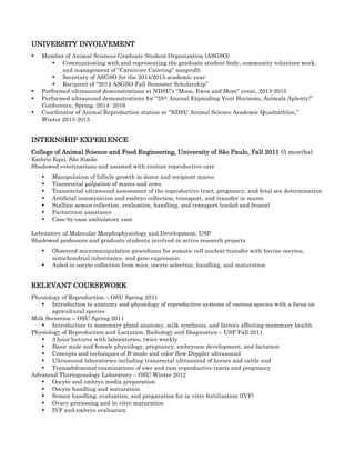 UNIVERSITY INVOLVEMENT	
• Member of Animal Sciences Graduate Student Organization (ASGSO)	
• Communicating with and representing the graduate student body, community volunteer work,
and management of “Carnivore Catering” nonprofit 	
• Secretary of ASGSO for the 2014/2015 academic year	
• Recipient of “2014 ASGSO Fall Semester Scholarship” 	
• Performed ultrasound demonstrations at NDSU’s “Moos, Ewes and More” event, 2013-2015	
• Performed ultrasound demonstrations for “35th Annual Expanding Your Horizons, Animals Aplenty!”
Conference, Spring. 2014- 2016	
• Coordinator of Animal Reproduction station at “NDSU Animal Science Academic Quadrathlon,”
Winter 2013-2015	
INTERNSHIP EXPERIENCE	
College of Animal Science and Food Engineering, University of São Paulo, Fall 2011 (5 months)	
Embrio Equi, São Simão	
Shadowed veterinarians and assisted with routine reproductive care	
• Manipulation of follicle growth in donor and recipient mares	
• Transrectal palpation of mares and cows	
• Transrectal ultrasound assessment of the reproductive tract, pregnancy, and fetal sex determination	
• Artificial insemination and embryo collection, transport, and transfer in mares	
• Stallion semen collection, evaluation, handling, and transport (cooled and frozen)	
• Parturition assistance	
• Case-by-case ambulatory care	
Laboratory of Molecular Morphophysiology and Development, USP 	
Shadowed professors and graduate students involved in active research projects	
• Observed micromanipulation procedures for somatic cell nuclear transfer with bovine oocytes,
mitochondrial inheritance, and gene expression	
• Aided in oocyte collection from mice, oocyte selection, handling, and maturation	
RELEVANT COURSEWORK	
Physiology of Reproduction – OSU Spring 2011	
• Introduction to anatomy and physiology of reproductive systems of various species with a focus on
agricultural species	
Milk Secretion – OSU Spring 2011	
• Introduction to mammary gland anatomy, milk synthesis, and factors affecting mammary health	
Physiology of Reproduction and Lactation, Radiology and Diagnostics – USP Fall 2011	
• 3 hour lectures with laboratories, twice weekly	
• Basic male and female physiology, pregnancy, embryonic development, and lactation	
• Concepts and techniques of B-mode and color-flow Doppler ultrasound	
• Ultrasound laboratories including transrectal ultrasound of horses and cattle and	
• Transabdominal examinations of ewe and ram reproductive tracts and pregnancy	
Advanced Theriogenology Laboratory – OSU Winter 2012	
• Oocyte and embryo media preparation	
• Oocyte handling and maturation	
• Semen handling, evaluation, and preparation for in vitro fertilization (IVF)	
• Ovary processing and in vitro maturation	
• IVF and embryo evaluation	
 