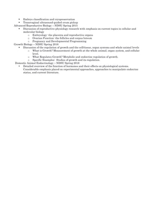 • Embryo classification and cryopreservation	
• Transvaginal ultrasound-guided ovum pickup	
Advanced Reproductive Biology – NDSU Spring 2015	
• Discussion of reproductive physiology research with emphasis on current topics in cellular and
molecular biology	
o Embryology- the placenta and reproductive organs	
o Ovarian Function- the follicles and corpus luteum	
o Pregnancy and Developmental Programming	
Growth Biology – NDSU Spring 2016	
• Discussion of the regulation of growth and the cell/tissue, organ systems and whole animal levels	
o What is Growth? Measurement of growth at the whole animal, organ system, and cellular
level.	
o What Regulates Growth? Metabolic and endocrine regulation of growth.	
o Specific Examples: Studies of growth and its regulation.	
Domestic Animal Endocrinology – NDSU Spring 2016	
• Detailed overview of the function of hormones and their effects on physiological systems.
Considerable emphasis placed on experimental approaches, approaches to manipulate endocrine
status, and current literature. 	
 