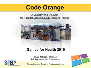 Games for Health 2010
Bruce Milligan - Designer
Bill Becker - Lead Programmer
Simulation and Training Environment Lab
Code Orange
A Multiplayer 3-D Game
for Hospital Mass Casualty Incident Training
 