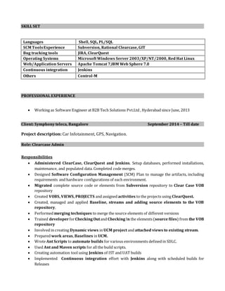 SKILL SET
Languages Shell, SQL, PL/SQL
SCM ToolsExperience Subversion, Rational Clearcase, GIT
Bug tracking tools JIRA, ClearQuest
Operating Systems Microsoft Windows Server 2003/XP/NT/2000, Red Hat Linux
Web/Application Servers Apache Tomcat 7,IBM Web Sphere 7.0
Continuous integration Jenkins
Others Control-M
PROFESSIONAL EXPERIENCE
 Working as Software Engineer at B2B Tech Solutions Pvt.Ltd , Hyderabad since June, 2013
Client: Symphony teleca, Bangalore September 2014 – Till date
Project description: Car Infotainment, GPS, Navigation.
Role: Clearcase Admin
Responsibilities
 Administered ClearCase, ClearQuest and Jenkins. Setup databases, performed installations,
maintenance, and populated data. Completed code merges.
 Designed Software Configuration Management (SCM) Plan to manage the artifacts, including
requirements and hardware configurations of each environment.
 Migrated complete source code or elements from Subversion repository to Clear Case VOB
repository
 Created VOBS, VIEWS, PROJECTS and assigned activities to the projects using ClearQuest.
 Created, managed and applied Baseline, streams and adding source elements to the VOB
repository.
 Performed merging techniques to merge the source elements of different versions
 Trained developer forChecking Outand Checking In the elements (source files) from the VOB
repository
 Involved in creating Dynamic views in UCM project and attached views to existing stream.
 Prepared work areas, Baselines in UCM.
 Wrote Ant Scripts to automate builds for various environments defined in SDLC.
 Used Ant and Maven scripts for all the build scripts.
 Creating automation tool using Jenkins of IST and UAT builds
 Implemented Continuous integration effort with Jenkins along with scheduled builds for
Releases
 
