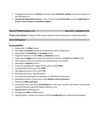  Configured various Jobs in Jenkins such that it keep tracks the changes with source elements in
the VOB repository
 Automated deployment process, where it copies the Jar & Ear files and starts deploying into
Tomcat Environment using Jenkins plugins.
Client: E*TRADE Financial , NY June 2013 – September 2014
Project description: Trading, market shares updation and company share values automation.
Role: SCM Engineer
Responsibilities
 Responsible for VOBs Creation
 New View and Branch Creation for Production as well as Testing Phase
 Responsible for branching and merging of code.
 Supported ClearCase on both UNIX and Windows servers.
 Implemented triggers (pre and post operation) for ClearCase using Perl and Shell Scripts.
 Daily support to end user problems and maintaining the environment
 Managing the Registry Servers.
 Create and Assigning the Triggers for the newly creating VOBs.
 Creating Additional Group for the VOBs.
 Managing Clearcase Views and VOBs.
 Resolving Clearcase daily life issues.
 Creating and updating the Config Specs in IBM Rational Clearcase.
 Managing permission related issues using Windows Active Directory.
 Moving the VOBs and Views.
 Creating the VOBs and doing clearfsimport for the project purpose and finally comparing the
imported VOBs by using Araxis Merge comparison tool.
 License Server Administration.
 Managing the VOB and View Servers.
 Applying labels, creating new branches & Writing config spec’s for supporting development.
 