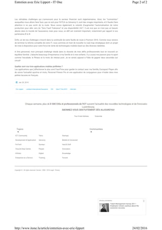 Les véritables challenges qui s’annoncent pour le secteur financier sont réglementaires. Ainsi, les “contraintes”
auxquelles nous allons faire face, que ce soit pour FATCA ou Solvency II, sont des virages importants, et il faudra faire
attention à ne pas sortir de la route. Nous avons également la volonté d’augmenter l’automatisation de notre
production pour aller vers du “Zero Fault Tolerance” et une disponibilité 24/7. Il est vrai que ce n’est pas un besoin
absolu dans le monde de l’assurance, mais pour nous, ce défi est vraiment important, notamment par rapport à nos
partenaires B to B.  
Enfin, un de nos challenges s’inscrit dans la continuité de notre feuille de route à l’horizon 2016. Comme nous venons
de terminer la refonte complète de notre IT, nous sommes en train de travailler la road map stratégique dont un projet
de mise à disposition pour notre force de vente de technologies mobiles basé sur des diverses tablettes.
A titre personnel, mon principal challenge réside dans la réussite de mes défis professionnels tout en trouvant un
équilibre familial. J’attache beaucoup d’importance à ma famille et à mes enfants. Il y a aussi ma passion pour le sport
comme l’escalade, le fitness et la moto de vitesse pure. Je ne serais opposé à l'idée de gagner deux secondes sur
circuit!
Quelles sont vos trois applications mobiles préférées ?
Les applications que j’affectionne le plus sont FaceTime pour garder le contact avec ma famille, Eurosport Player afin
de suivre l’actualité sportive et moto, Personal Fitness Pro et une application de conjugaison pour m’aider dans mes
petites lacunes en français.
Eric Lippert Lombard International Assurance CIO Gala IT One 2013 Interview
Jan 29, 2014
Topics
ICT Community
Development & Application
FinTech
Cloud & Data Centre
InfoSec
Enterprise as a Service
Telco
Advisory
Surveys
People
Digital
Training
Startups
Mobile & Connected
Hard & Soft
Innovation
Knowledge
Farvest
Communities
Copyright © - All rights reserved. Farvest • 2000 - 2016 Legal - Privacy
Chaque semaine, plus de 8 500 CIOs et professionnels de l'ICT suivent l'actualité des nouvelles technologies et de l'innovation au
Luxembourg
ABONNEZ-VOUS GRATUITEMENT DÈS AUJOURD'HUI
Your Email Address Subscribe
Articles précédents :
Talent Management Survey 2011 :
Employers remain cautious about the
economic recovery
X
Page 2 of 2Entretien avec Eric Lippert - IT One
24/02/2016http://www.itone.lu/article/entretien-avec-eric-lippert
 