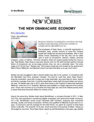In the Media
1
THE NEW OBAMACARE ECONOMY
By E. Tammy Kim
Photo: Stock4B/Getty
07/21/2016
Business is brisk for consulting firms and others who help
employers take advantage of insurance subsidies to
comply with the Affordable Care Act.
The employees of Hope Haven, a nonprofit organization in
Burlington, Iowa, provide services to some five hundred
people with intellectual and physical disabilities, often in their
clients’ homes. Depending on the day, they can be called
upon to work as companions, cleaners, readers, personal
shoppers, cooks, or bathers. “We have situations where we support people twenty-four hours a
day,” Bob Bartles, Hope Haven’s executive director, told me. His staff members perform intimate
labors of compassion, yet, as low-wage workers, they, too, are a vulnerable class. “Our entry
wage is $11.25 per hour,” Bartles said. “We’re about ninety-per-cent funded by the government.
Most of that is Medicaid, and Medicaid doesn’t set rates that allow us to pay much more.”
Bartles has also struggled to offer a decent health-care plan to his workers, in compliance with
the Affordable Care Act’s employer mandate. The best he could find, given Hope Haven’s
financial constraints, came with co-pays and a high deductible, plus extra fees for vision, dental,
and family coverage. Even then, it cost the organization nearly eight thousand dollars per person
per year. So Bartles took note in 2014, when Iowa joined a slim majority of states that expanded
Medicaid, under the A.C.A. Suddenly, Medicaid was available to a larger segment of the working
poor—those with incomes up to a hundred and thirty-eight per cent of the federal poverty level,
or about thirty-three thousand dollars for a family of four.
Around the same time, Bartles heard about BeneStream, a company founded in 2011, in New
York City, that specializes in transferring eligible employees onto government health insurance.
For a fee, BeneStream would screen interested staff members, analyzing their household
earnings, assets, and family composition. Workers who qualified for Medicaid would have no co-
pays, no premiums, and full coverage for the entire family—an option far superior to what Hope
Haven could offer. The nonprofit, for its part, would save tens of thousands of dollars, freeing up
the budget for new hires. Since Hope Haven signed up with BeneStream a few years ago, Bartles
 