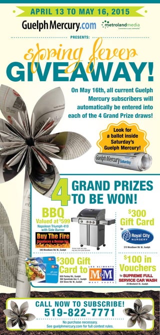 April 13 to May 16, 2015
.com
presents:
No purchase necessary.
See guelphmercury.com for full contest rules.
Call now to subscribe!
519-822-7771
On May 16th, all current Guelph
Mercury subscribers will
automatically be entered into
each of the 4 Grand Prize draws!
grand prizes
to be won!4
Look for
a ballot inside
Saturday’s
Guelph Mercury!
BBQValued at$
599
Actual model and style
may vary from prize pictured.
$
300 Gift
Card to
to
$
300
Gift Card
$
100 in
Vouchers
315 Woodlawn Rd. W., Guelph
926 Paisley Rd., Guelph
368 Speedvale Ave. E., Guelph
304 Stone Rd. W., Guelph
supreme Full
Service Car Wash
to
20 Woolwich St., Guelph
Giveaway!
Napoleon Triumph 410
with Side Burner
340 Woodlawn Rd. W., Guelph
 