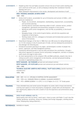 ACHIEVEMENTS  Headed up their first and highly successful venture into out-of-town outlet retailing with
Levi’s and Fruit of the Loom, as well as helping to develop their standalone franchise
dealings with Levi’s.
 Made subsequent improvements in the morale, development and retention of staff.
AREA / REGIONAL MANAGER, OLYMPUS SPORT
1989 – 1994
REMIT  Similar brief to above, accountable for up to 23 branches and turnover of £20m+, with
particular emphasis on:
o People, via recruitment, development, teambuilding, empowerment, accountability,
and succession-planning.
o Growing sales by continually improving caliber of staff, customer service, product
management, operational and presentation standards in every branch.
o Rolling out profit-centre management, with full P&L accountability, to the branch
network.
o Managing change, in the world of sports fashion, and with the acquisition and
integration of Astral Sports.
o Working closely with H.O. colleagues to formulate and formalise best practice in all
areas of the business.
ACHIEVEMENTS  Voted Branch Manager of the Year in 1988 (from over 200 stores) for taking Edinburgh to
no.3 in the company in only its second year of trade, and was subsequently promoted to
Area Manager the following year.
 Introduced succession planning to my region, and developed a number of people into
branch, superstore, and field management positions.
 Consistently delivered growth in top line sales and bottom line contribution, through a
sales-driven approach to customer service and product management, and best-in-company
audit results and wage-to-sales ratios.
 As retail representative on the company’s P&L and B&M syndicates, played a key role in
rolling out profit-centre management to the branches, and also had ground-breaking
successes in regionalising product mix.
DEPOT MANAGER, QH STANDARD (private tyre and exhaust centres)
DEPOT MANAGER, ATS SCOTLAND (private and commercial tyre and exhaust centres)
1981 – 1985
TECHNICAL SALES REP. (NORTH & WEST AFRICA), PLATT SACO LOWELL (textile machinery
manufacturer)
1978 – 1981
EDUCATION 2000 – 2001 ▪ B.C.S.C. DIPLOMA IN SHOPPING CENTRE MANAGEMENT
1973 – 1978 ▪ M.A. HONOURS FRENCH & GERMAN ▪ GLASGOW UNIVERSITY
1967 – 1973 ▪ AIRDRIE ACADEMY ▪ 3 x CSYS, 5 x S.C.E Higher, 8 x S.C.E. “O” Grade passes
TRAINING I have attended many and varied courses throughout my career, both in-house and external,
covering most aspects of retail and property management, people skills and development - and
have significantly added to this with a wealth of real-life experience and achievements along
the way!
PERSONAL WHEN I’M NOT WORKING I LIKE TO…
Spend quality time with my family ▪ watch sport ▪ listen to music (still Radio 1!) and I also like
reading, gardening, socialising, eating-out, holidays (and foreign languages), standing stones,
rhinos, keeping busy, being productive….
REFERENCES Available on request.
 