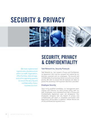 10 B U S I N E S S P R O C E S S O U T S O U R C I N G
Task Network Inc. Security Protocols
Task Network Inc. has created a Privacy and Confidential-
ity Agreement that must be reviewed and signed by our
business customers and our employees. The security and
confidentiality of our business clients’ accounts is our utmost
priority. We want to ensure that all measures are taken to
protect the sensitivity of all important data that is provided.
Employee Security
Upon hiring qualified candidates, our management team
outlines and enforces our strict privacy policy with our
staff. Employees must understand and sign a Privacy and
Confidentiality Agreement upon job acceptance. Our
employees recognize that any breach of privacy and
confidentiality will result in immediate termination and
legal action will be taken. In addition, cellular devices are
strictly prohibited during work hours.
security & privacy
We have implemented
rigorous security precautions
within our staff, organization,
office facilities, data storage,
and online operating systems
to ensure the security and
confidentiality of your
business account.
Security, Privacy
& Confidentiality
 
