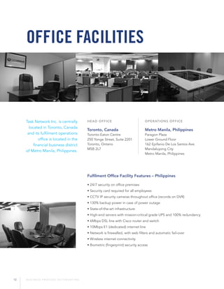12 B U S I N E S S P R O C E S S O U T S O U R C I N G
Task Network Inc. is centrally
located in Toronto, Canada
and its fulfilment operations
office is located in the
financial business district
of Metro Manila, Philippines.
Office facilities
Head Office
Toronto, Canada
Toronto Eaton Centre
250 Yonge Street, Suite 2201
Toronto, Ontario
M5B 2L7
Operations Office
Metro Manila, Philippines
Paragon Plaza
Lower Ground Floor
162 Epifanio De Los Santos Ave.
Mandaluyong City
Metro Manila, Philippines
Fulfilment Office Facility Features – Philippines
• 24/7 security on office premises
• Security card required for all employees
• CCTV IP security cameras throughout office (records on DVR)
• 130% backup power in case of power outage
• State-of-the-art infrastructure
• High-end servers with mission-critical grade UPS and 100% redundancy
• 6Mbps DSL line with Cisco router and switch
• 10Mbps E1 (dedicated) internet line
• Network is firewalled, with web filters and automatic fail-over
• Wireless internet connectivity
• Biometric (fingerprint) security access
 