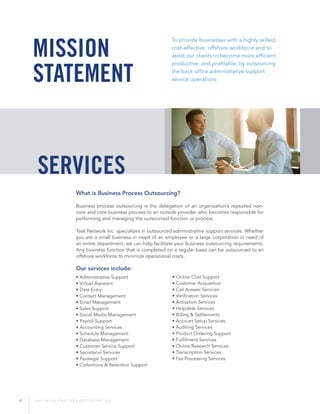 4 B U S I N E S S P R O C E S S O U T S O U R C I N G
To provide businesses with a highly skilled,
cost-effective, offshore workforce and to
assist our clients to become more efficient,
productive, and profitable, by outsourcing
the back office administrative support
service operations
What is Business Process Outsourcing?
Business process outsourcing is the delegation of an organization’s repeated non-
core and core business process to an outside provider who becomes responsible for
performing and managing the outsourced function or process.
Task Network Inc. specializes in outsourced administrative support services. Whether
you are a small business in need of an employee or a large corporation in need of
an entire department, we can help facilitate your business outsourcing requirements.
Any business function that is completed on a regular basis can be outsourced to an
offshore workforce to minimize operational costs.
Our services include:
• Administrative Support
• Virtual Assistant
• Data Entry
• Contact Management
• Email Management
• Sales Support
• Social Media Management
• Payroll Support
• Accounting Services
• Schedule Management
• Database Management
• Customer Service Support
• Secretarial Services
• Paralegal Support
• Collections & Retention Support
• Online Chat Support
• Customer Acquisition
• Call Answer Services
• Verification Services
• Activation Services
• Helpdesk Services
• Billing & Settlements
• Account Setup Services
• Auditing Services
• Product Ordering Support
• Fulfillment Services
• Online Research Services
• Transcription Services
• Fax Processing Services
Mission
Statement
services
 