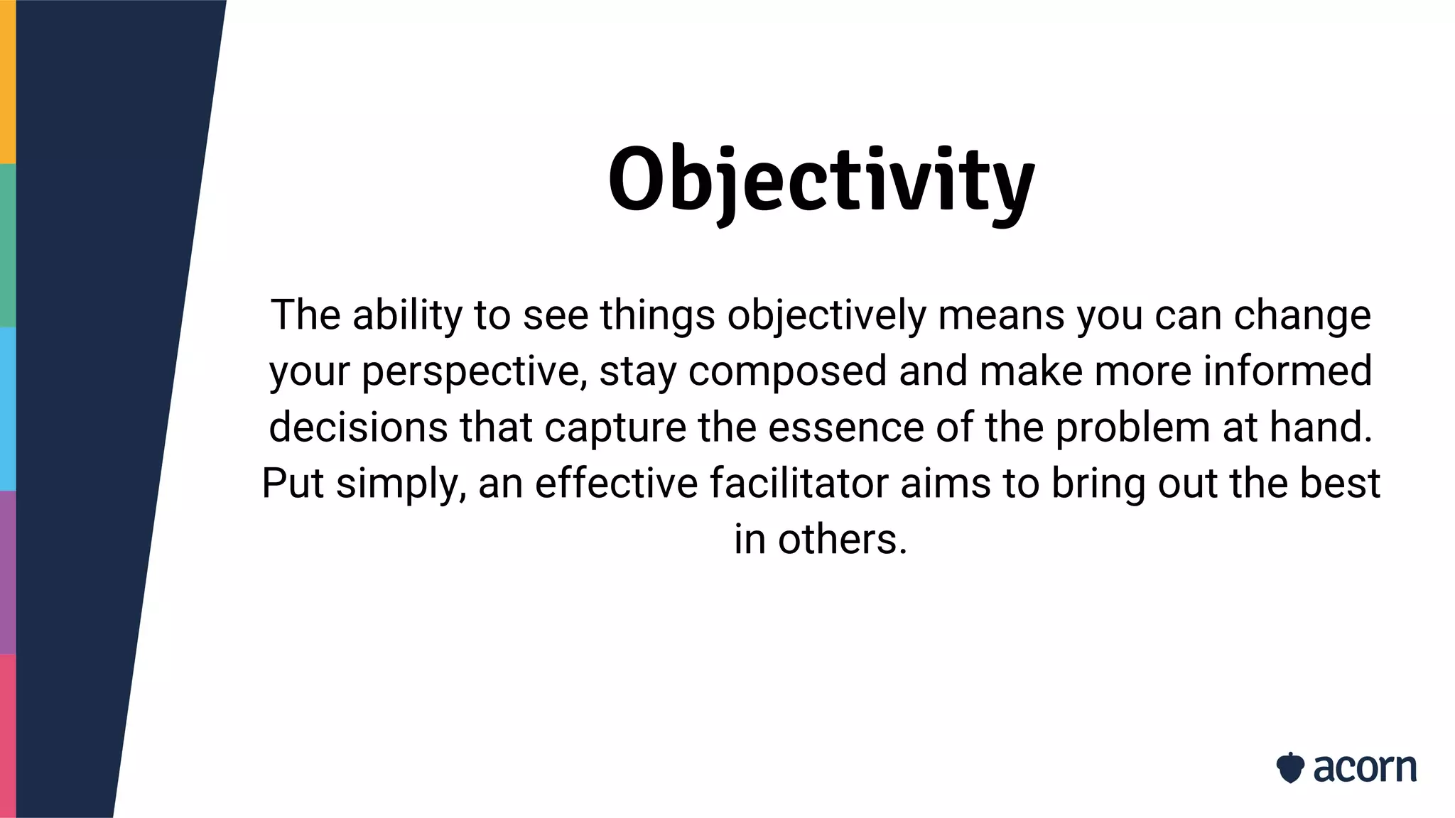 Objectivity
The ability to see things objectively means you can change
your perspective, stay composed and make more informed
decisions that capture the essence of the problem at hand.
Put simply, an effective facilitator aims to bring out the best
in others.
 