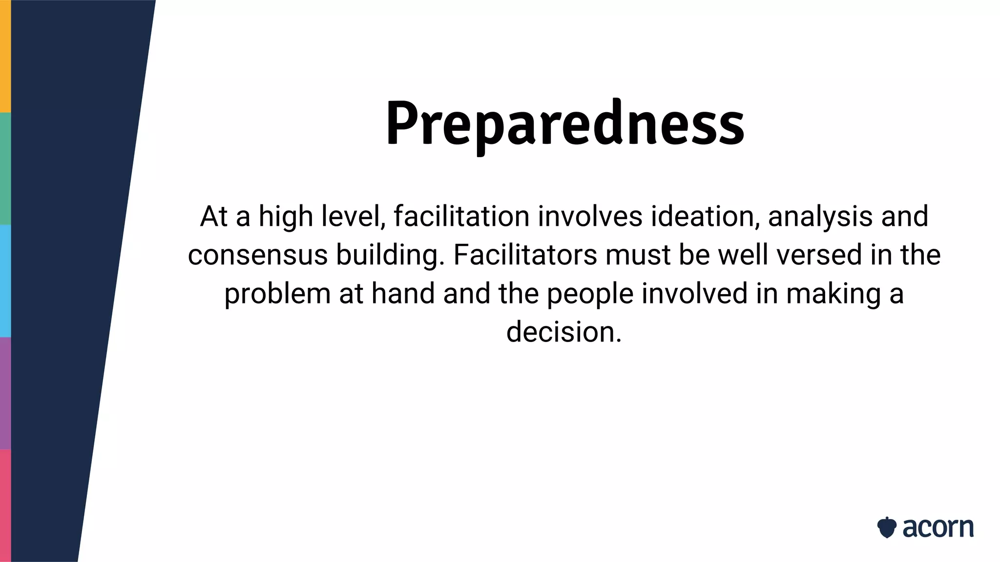 Preparedness
At a high level, facilitation involves ideation, analysis and
consensus building. Facilitators must be well versed in the
problem at hand and the people involved in making a
decision.
 