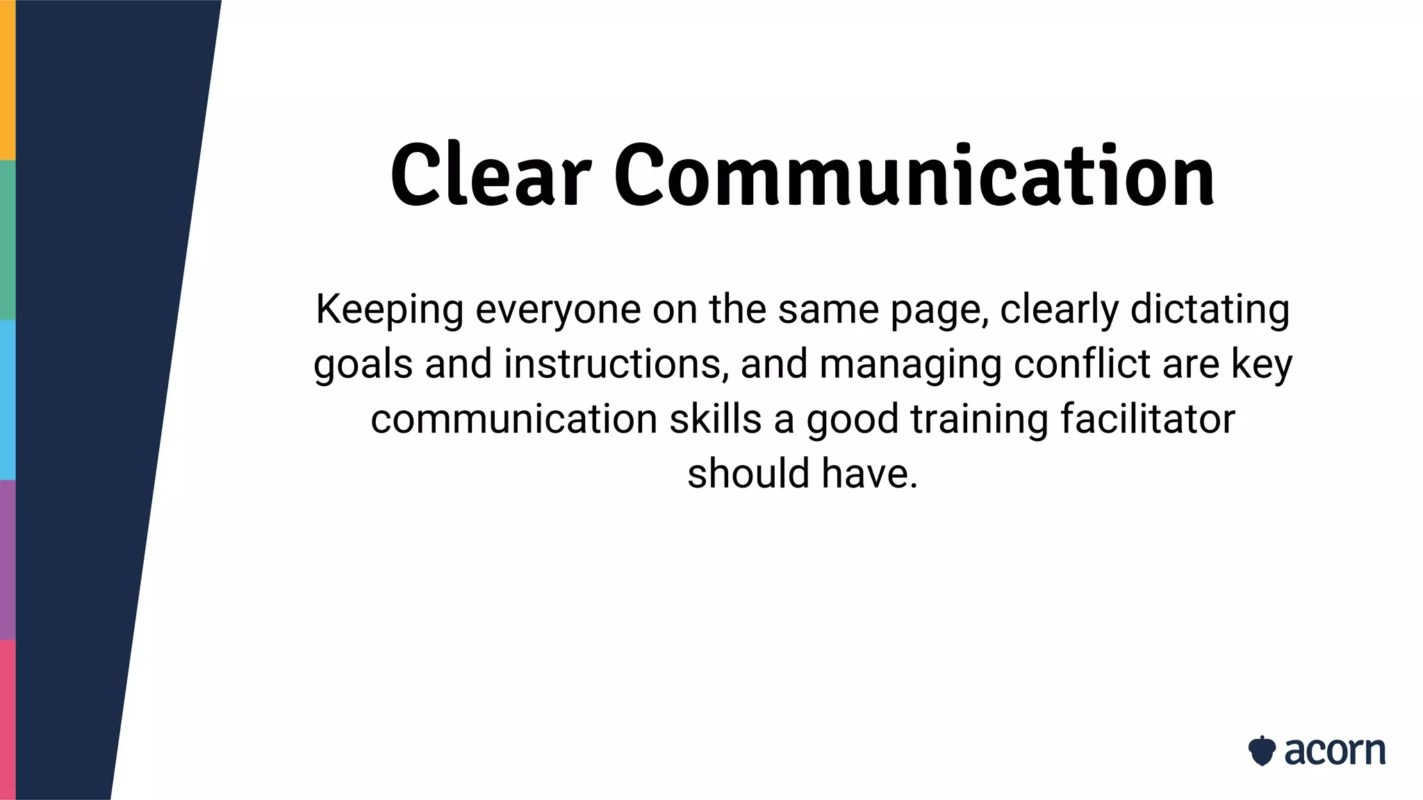 Clear Communication
Keeping everyone on the same page, clearly dictating
goals and instructions, and managing conflict are key
communication skills a good training facilitator
should have.
 