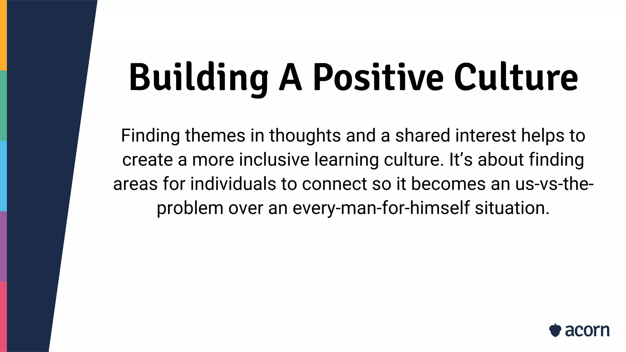 Building A Positive Culture
Finding themes in thoughts and a shared interest helps to
create a more inclusive learning culture. It’s about finding
areas for individuals to connect so it becomes an us-vs-the-
problem over an every-man-for-himself situation.
 