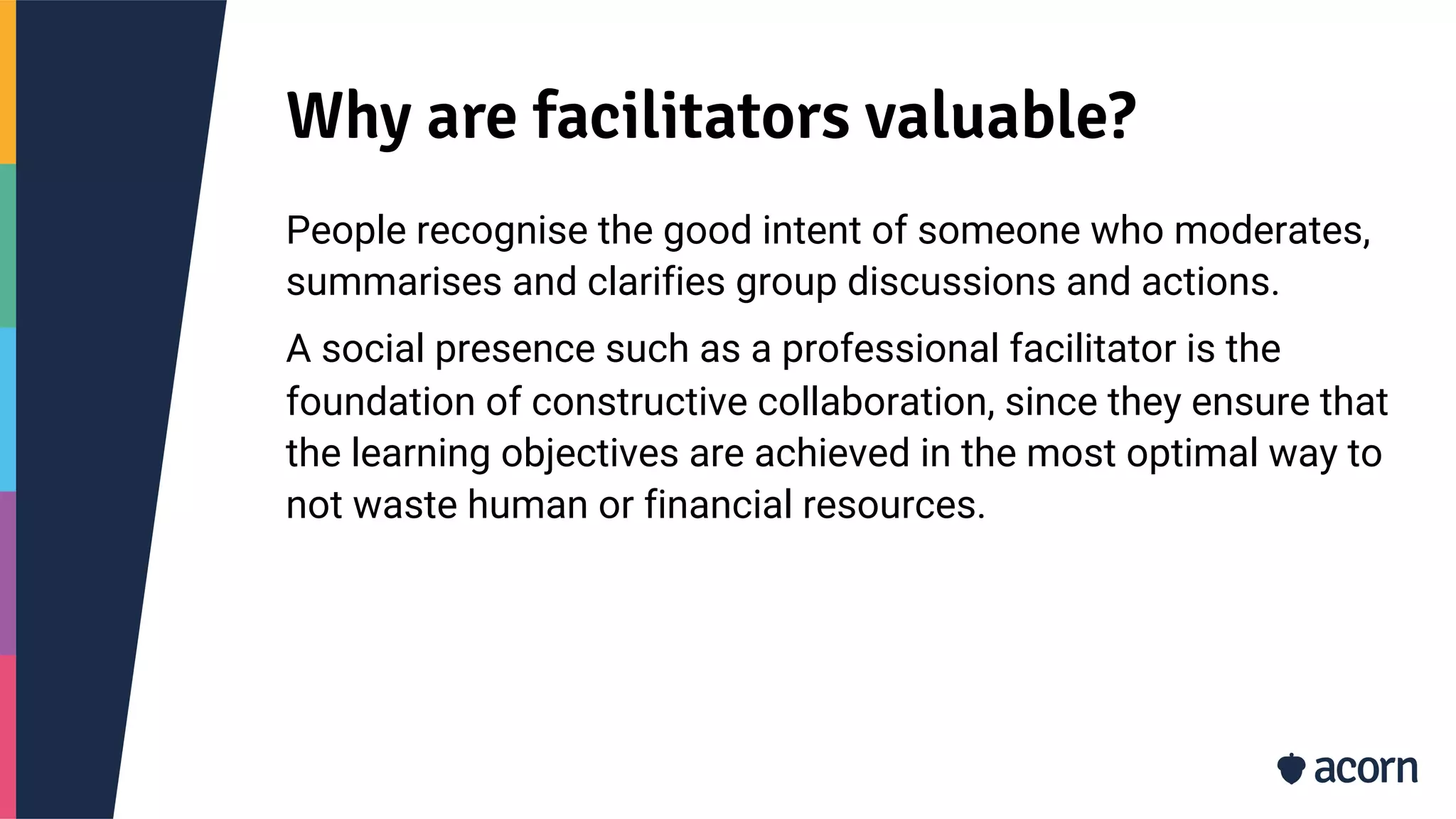 Why are facilitators valuable?
People recognise the good intent of someone who moderates,
summarises and clarifies group discussions and actions.
A social presence such as a professional facilitator is the
foundation of constructive collaboration, since they ensure that
the learning objectives are achieved in the most optimal way to
not waste human or financial resources.
 