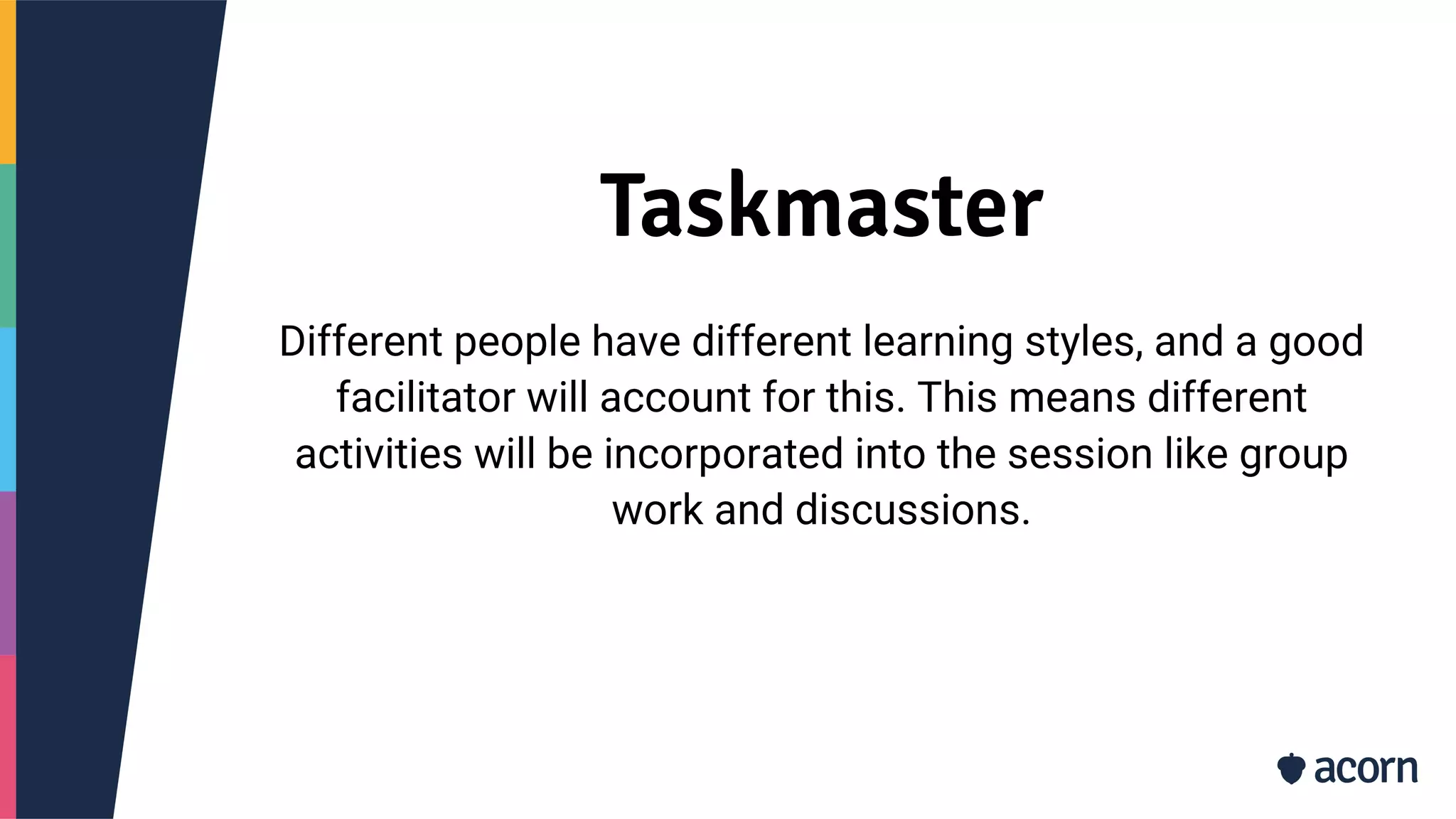 Taskmaster
Different people have different learning styles, and a good
facilitator will account for this. This means different
activities will be incorporated into the session like group
work and discussions.
 