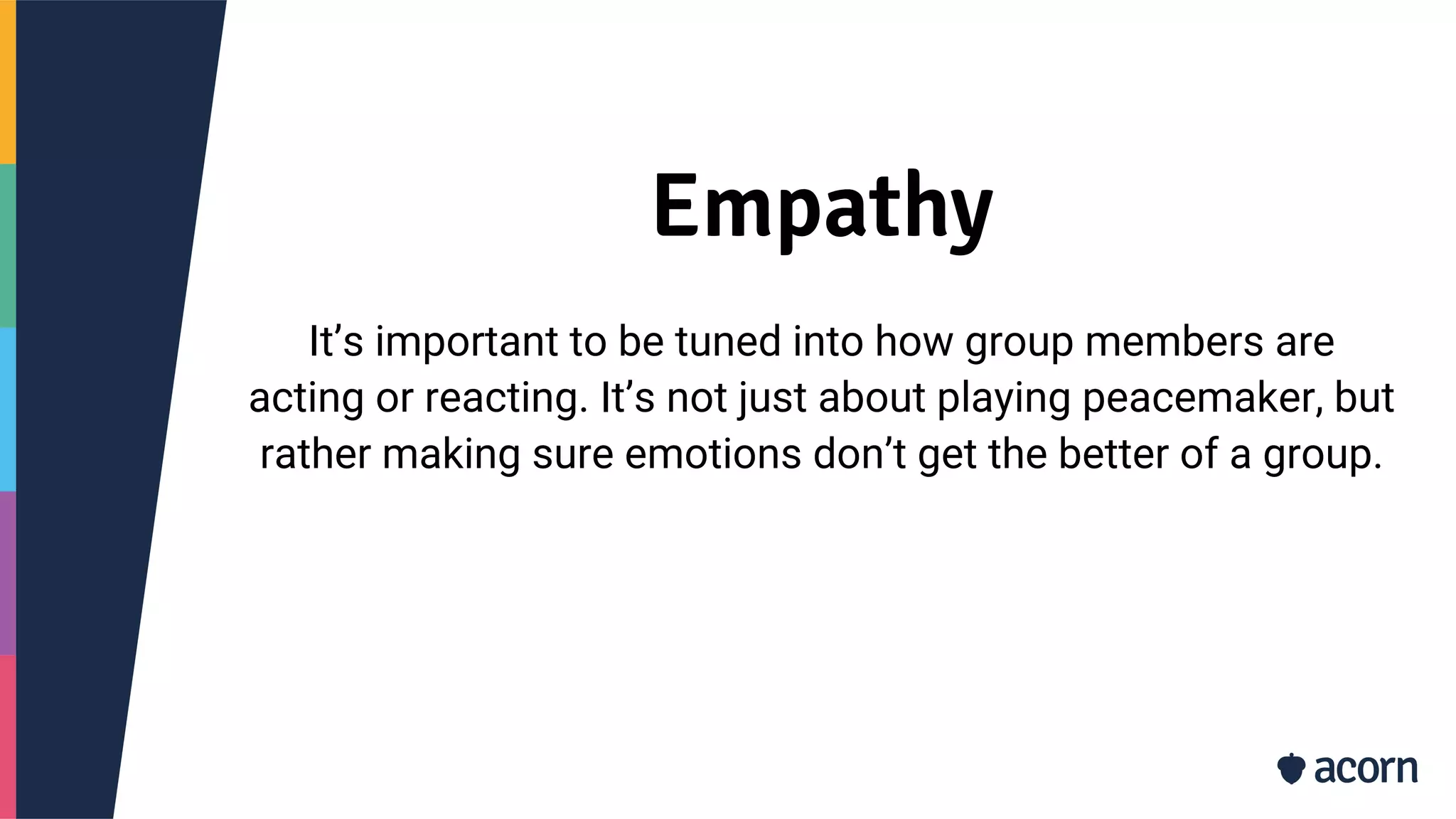 Empathy
It’s important to be tuned into how group members are
acting or reacting. It’s not just about playing peacemaker, but
rather making sure emotions don’t get the better of a group.
 