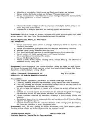  Utilize internet technologies, Social medias, and Cloud apps to attract new business
 Manage handling the Banks, Lenders and Mortgage Wholesale departments.
 Manage making outbound calls and conduct in-person meetings with potential clients to identify
and qualify opportunities to increase customers.
 Follows and executes strategies to achieve company’s sales budgets. Gathers, analyzes and
reports daily sales results to team.
 Originate loan by accepting application and collecting required documentations
Environment: MS office, Outlook, MS Access, Encompass, AUS, Credit reporting system, Unix based
account software, SQL, Sales Force, Complex Lending software such as Point.
Accurian Agency LLC, Atlanta, GA 2013-Present
CEO and Founder
 Manage and maintain sales activities & strategic marketing to attract new business and
commercial loan clients.
 Manage accounts through face to face sales calls, telephone, web meetings, and email
 Negotiate contract/pricing agreements with of accounts
 Work directly with C-level executives to maintain relationships and grow partnerships
 Maintain relation with Banks, Various lenders, and Financial institution
 Act as liaison between the client and the lenders
 Manage A to Z closing procedure
 Prepare a variety of status reports; including activity, closings, follow-up, and adherence to
established monthly selling goals.
Environment: Popular Commercial Loan Software by Various Lenders and Banks, MS office, Outlook,
MS Access, Encompass, AUS, Credit reporting system, Unix based account software, SQL Server,
Sales Force, and other Complex Lending software.
Capital Lending/First Option Mortgage, GA Aug 2013- Oct 2015
Loan Officer and Business Development Analyst
Responsibilities
 Made cold calls, appointment, presentation, and internet search to get new client
 Continually identified, developed and maintained a quality network of business relationships.
 Conducted interviews with mortgage loan applicants to analyze financial and credit data for the
purposes of prequalification for mortgage loan products.
 Met with mortgage loan applicants to evaluate what mortgage loan product will best suit their
needs.
 Gathered and reviewed required documentation from the applicant throughout the mortgage
loan application process and enter required documents into the banking system.
 Ensured customer satisfaction by maintaining knowledge of product/pricing policies and
guidelines.
 Demonstrated a commitment to professional ethics and compliance with all Federal and State
regulatory and legislative policies.
 Gathered the information from the consumers’ feedback of the existing system (Encompass)
and forward the information to project management team.
Environment: UNIX, MS office, Outlook, MS Access, Encompass, AUS, Credit reporting system,
Complex Lending software and system (Governmental and Nongovernmental).
Country Financial, Atlanta Jan 2013 – Apr 2013
Insurance Sales and Financial Service Representatives
 
